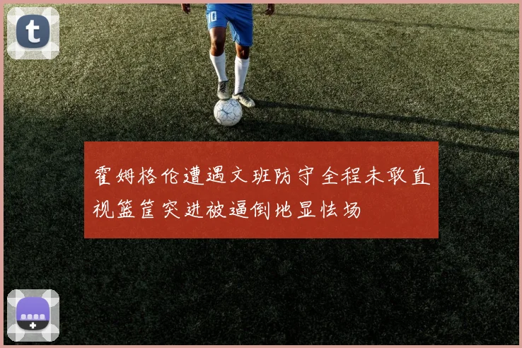 霍姆格伦遭遇文班防守全程未敢直视篮筐突进被逼倒地显怯场