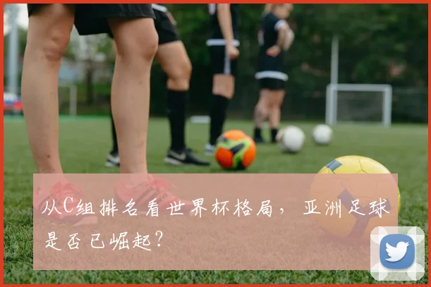 从C组排名看世界杯格局，亚洲足球是否已崛起？