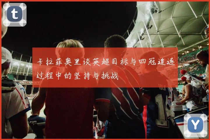 卡拉菲奥里谈英超目标与四冠追逐过程中的坚持与挑战