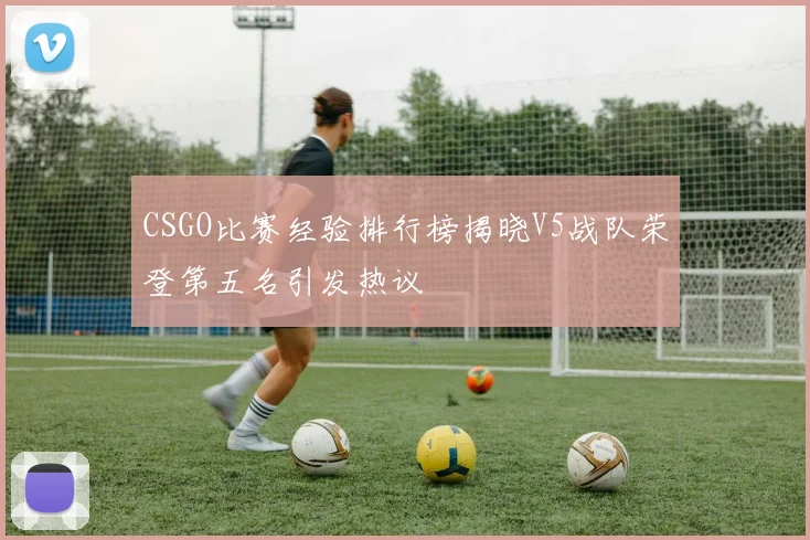 CSGO比赛经验排行榜揭晓V5战队荣登第五名引发热议
