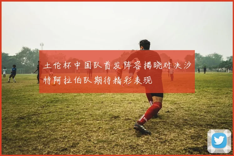 土伦杯中国队首发阵容揭晓对决沙特阿拉伯队期待精彩表现