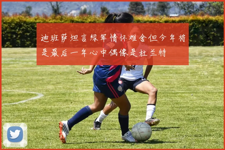 迪班萨坦言绿军情怀难舍但今年将是最后一年心中偶像是杜兰特