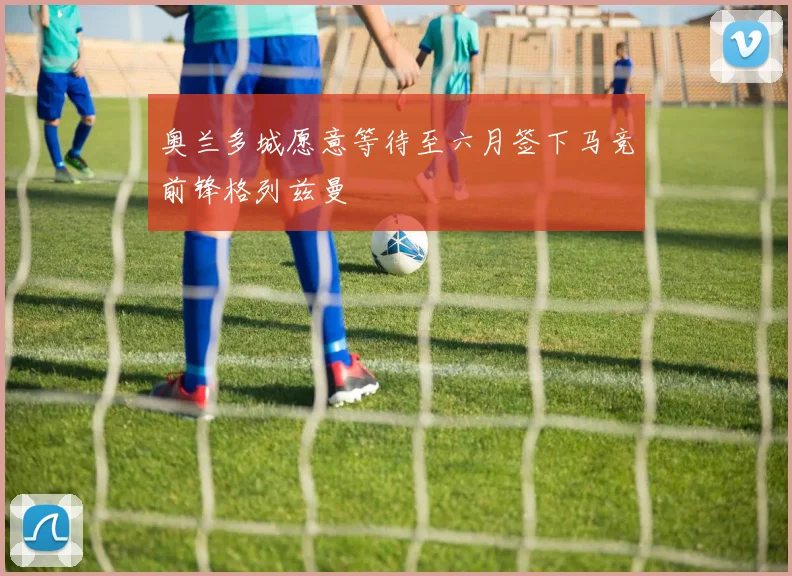 奥兰多城愿意等待至六月签下马竞前锋格列兹曼
